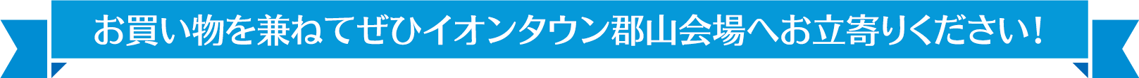 お買い物を兼ねてぜひイオンタウン郡山会場へお立寄りください！